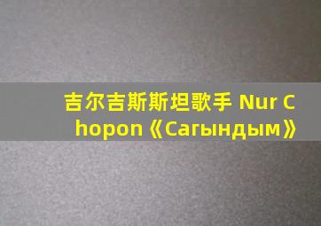 吉尔吉斯斯坦歌手 Nur Chopon《Сагындым》